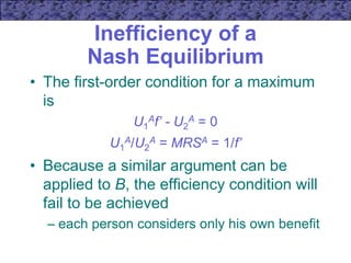 Inefficiency of a
Nash Equilibrium
• The first-order condition for a maximum
is
U1
Af’ - U2
A = 0
U1
A/U2
A = MRSA = 1/f’
• Because a similar argument can be
applied to B, the efficiency condition will
fail to be achieved
– each person considers only his own benefit
 