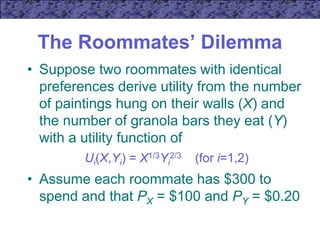 The Roommates’ Dilemma
• Suppose two roommates with identical
preferences derive utility from the number
of paintings hung on their walls (X) and
the number of granola bars they eat (Y)
with a utility function of
Ui(X,Yi) = X1/3Yi
2/3 (for i=1,2)
• Assume each roommate has $300 to
spend and that PX = $100 and PY = $0.20
 