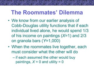 The Roommates’ Dilemma
• We know from our earlier analysis of
Cobb-Douglas utility functions that if each
individual lived alone, he would spend 1/3
of his income on paintings (X=1) and 2/3
on granola bars (Y=1,000)
• When the roommates live together, each
must consider what the other will do
– if each assumed the other would buy
paintings, X = 0 and utility = 0
 
