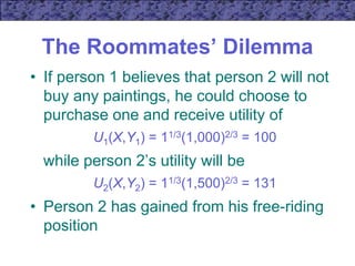 The Roommates’ Dilemma
• If person 1 believes that person 2 will not
buy any paintings, he could choose to
purchase one and receive utility of
U1(X,Y1) = 11/3(1,000)2/3 = 100
while person 2’s utility will be
U2(X,Y2) = 11/3(1,500)2/3 = 131
• Person 2 has gained from his free-riding
position
 