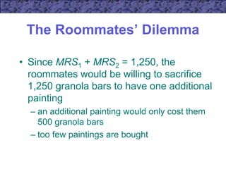 The Roommates’ Dilemma
• Since MRS1 + MRS2 = 1,250, the
roommates would be willing to sacrifice
1,250 granola bars to have one additional
painting
– an additional painting would only cost them
500 granola bars
– too few paintings are bought
 
