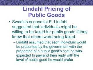 Lindahl Pricing of
Public Goods
• Swedish economist E. Lindahl
suggested that individuals might be
willing to be taxed for public goods if they
knew that others were being taxed
– Lindahl assumed that each individual would
be presented by the government with the
proportion of a public good’s cost he was
expected to pay and then reply with the
level of public good he would prefer
 