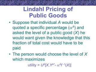 Lindahl Pricing of
Public Goods
• Suppose that individual A would be
quoted a specific percentage (A) and
asked the level of a public good (X) he
would want given the knowledge that this
fraction of total cost would have to be
paid
• The person would choose the level of X
which maximizes
utility = UA[X,YA*- Af -1(X)]
 