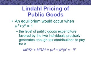 Lindahl Pricing of
Public Goods
• An equilibrium would occur when
A+B = 1
– the level of public goods expenditure
favored by the two individuals precisely
generates enough tax contributions to pay
for it
MRSA + MRSB = (A + B)/f’ = 1/f’
 