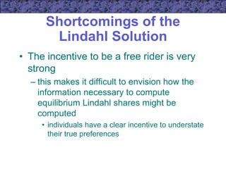 Shortcomings of the
Lindahl Solution
• The incentive to be a free rider is very
strong
– this makes it difficult to envision how the
information necessary to compute
equilibrium Lindahl shares might be
computed
• individuals have a clear incentive to understate
their true preferences
 