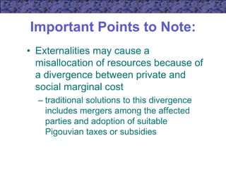 Important Points to Note:
• Externalities may cause a
misallocation of resources because of
a divergence between private and
social marginal cost
– traditional solutions to this divergence
includes mergers among the affected
parties and adoption of suitable
Pigouvian taxes or subsidies
 