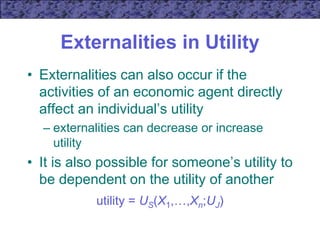 Externalities in Utility
• Externalities can also occur if the
activities of an economic agent directly
affect an individual’s utility
– externalities can decrease or increase
utility
• It is also possible for someone’s utility to
be dependent on the utility of another
utility = US(X1,…,Xn;UJ)
 