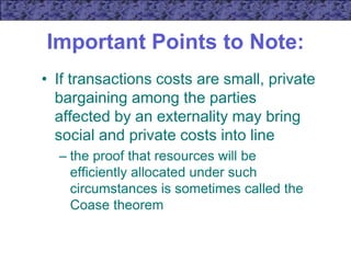 Important Points to Note:
• If transactions costs are small, private
bargaining among the parties
affected by an externality may bring
social and private costs into line
– the proof that resources will be
efficiently allocated under such
circumstances is sometimes called the
Coase theorem
 