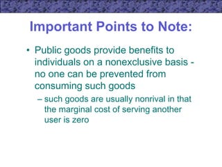 Important Points to Note:
• Public goods provide benefits to
individuals on a nonexclusive basis -
no one can be prevented from
consuming such goods
– such goods are usually nonrival in that
the marginal cost of serving another
user is zero
 