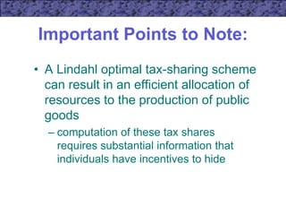 Important Points to Note:
• A Lindahl optimal tax-sharing scheme
can result in an efficient allocation of
resources to the production of public
goods
– computation of these tax shares
requires substantial information that
individuals have incentives to hide
 