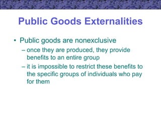 Public Goods Externalities
• Public goods are nonexclusive
– once they are produced, they provide
benefits to an entire group
– it is impossible to restrict these benefits to
the specific groups of individuals who pay
for them
 