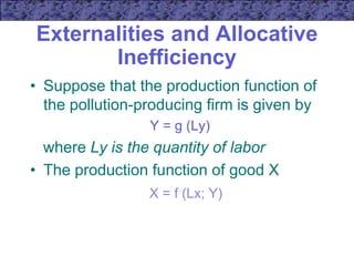 Externalities and Allocative
Inefficiency
• Suppose that the production function of
the pollution-producing firm is given by
Y = g (Ly)
where Ly is the quantity of labor
• The production function of good X
X = f (Lx; Y)
 