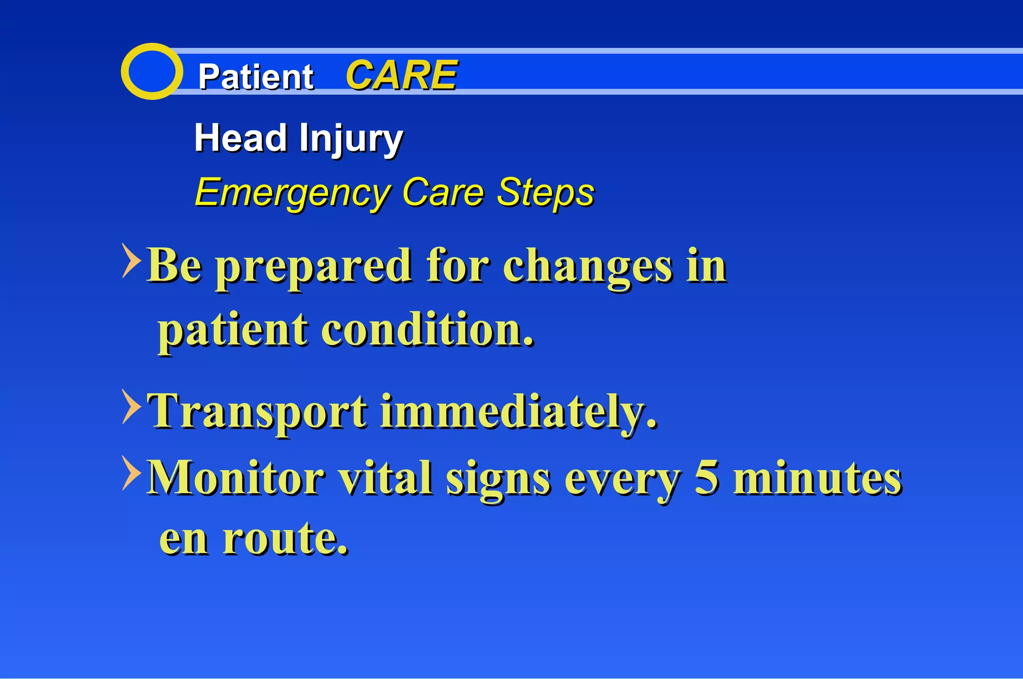 Patient  CARE Head Injury Emergency Care Steps Be prepared for changes in  Transport immediately. Monitor vital signs every 5 minutes patient condition. en route. 