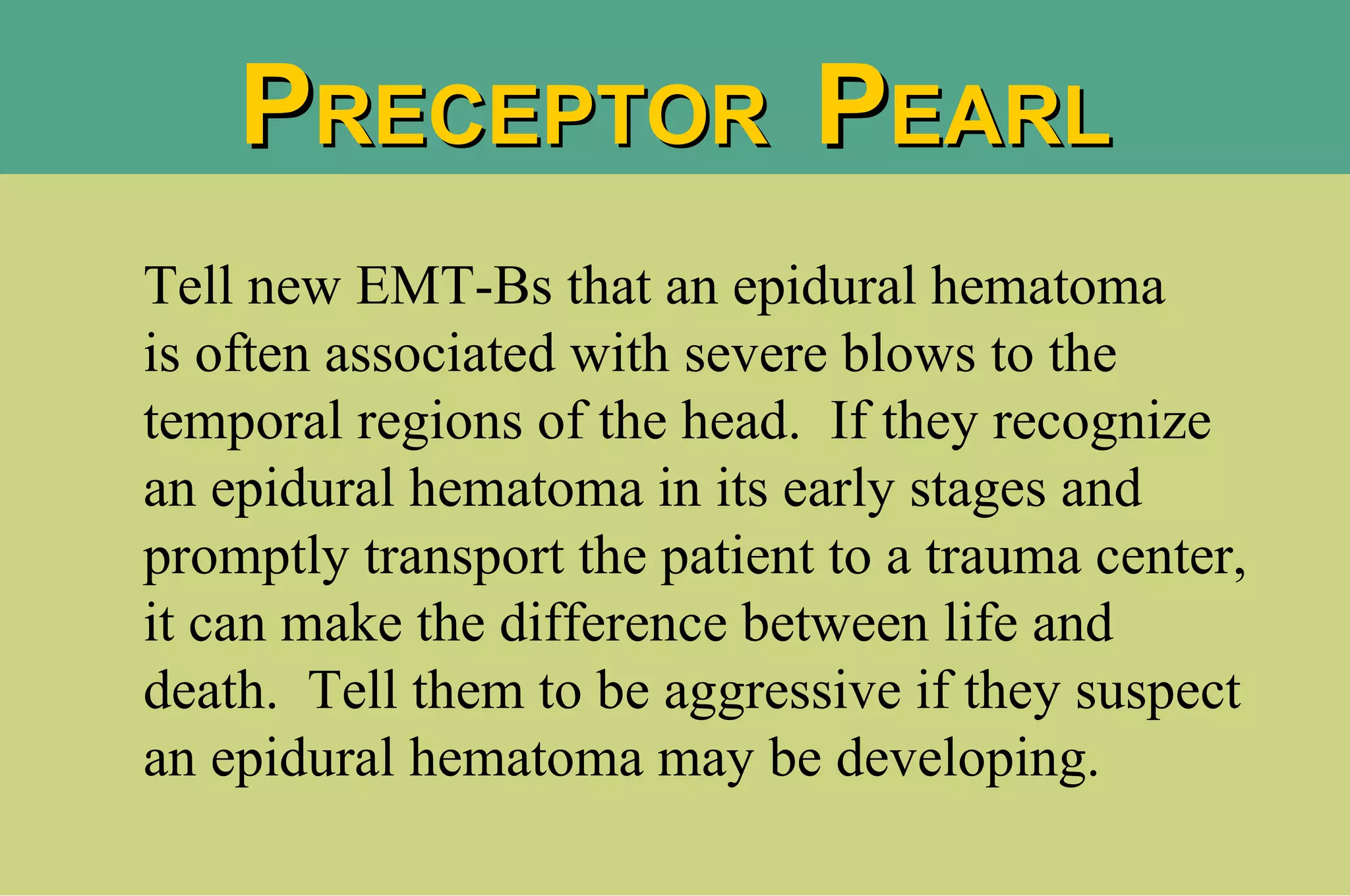 Tell new EMT-Bs that an epidural hematoma  is often associated with severe blows to the temporal regions of the head.  If they recognize an epidural hematoma in its early stages and promptly transport the patient to a trauma center, it can make the difference between life and death.  Tell them to be aggressive if they suspect an epidural hematoma may be developing. P RECEPTOR  P EARL 