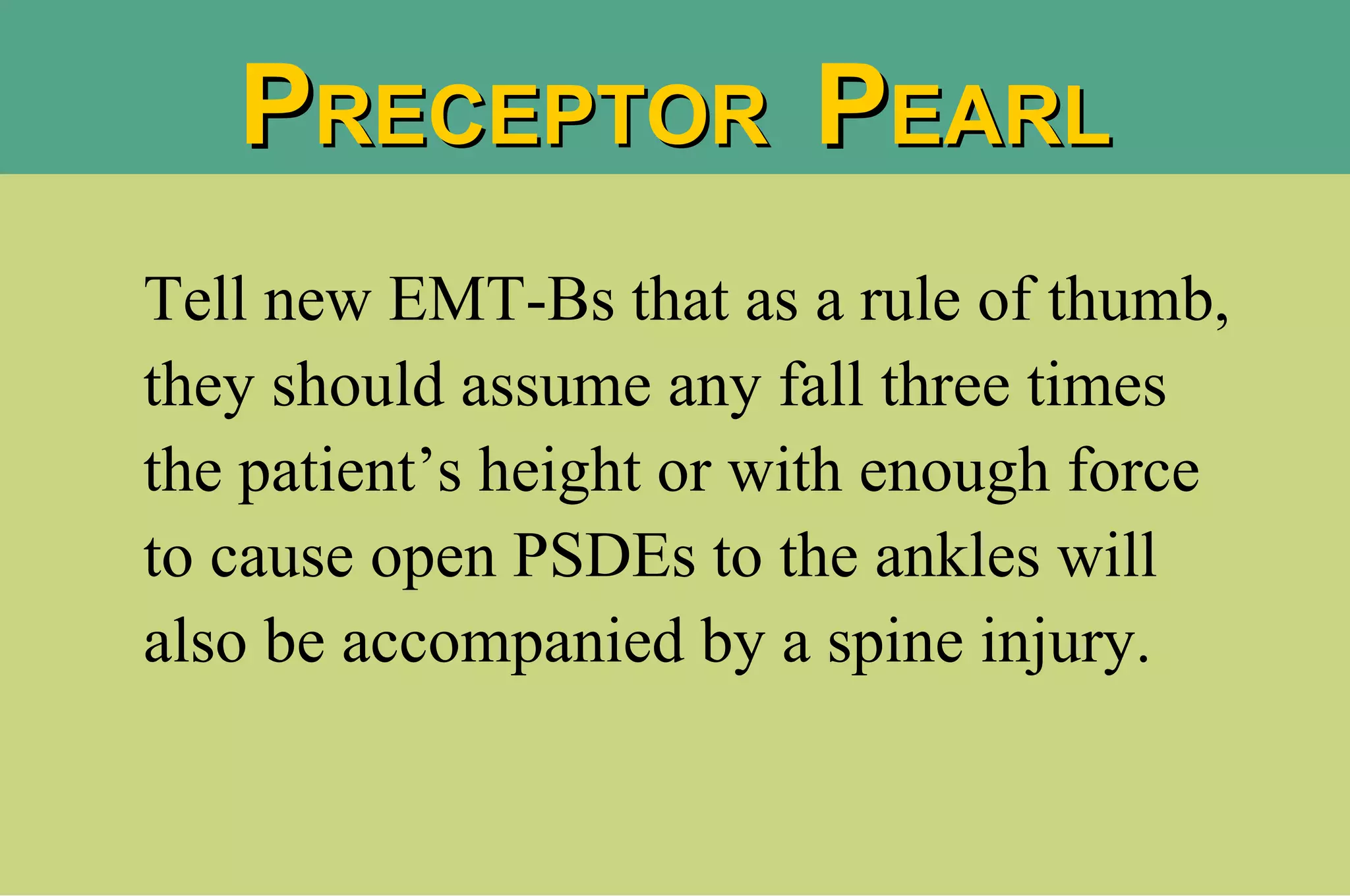 Tell new EMT-Bs that as a rule of thumb, they should assume any fall three times the patient’s height or with enough force to cause open PSDEs to the ankles will also be accompanied by a spine injury. P RECEPTOR  P EARL 