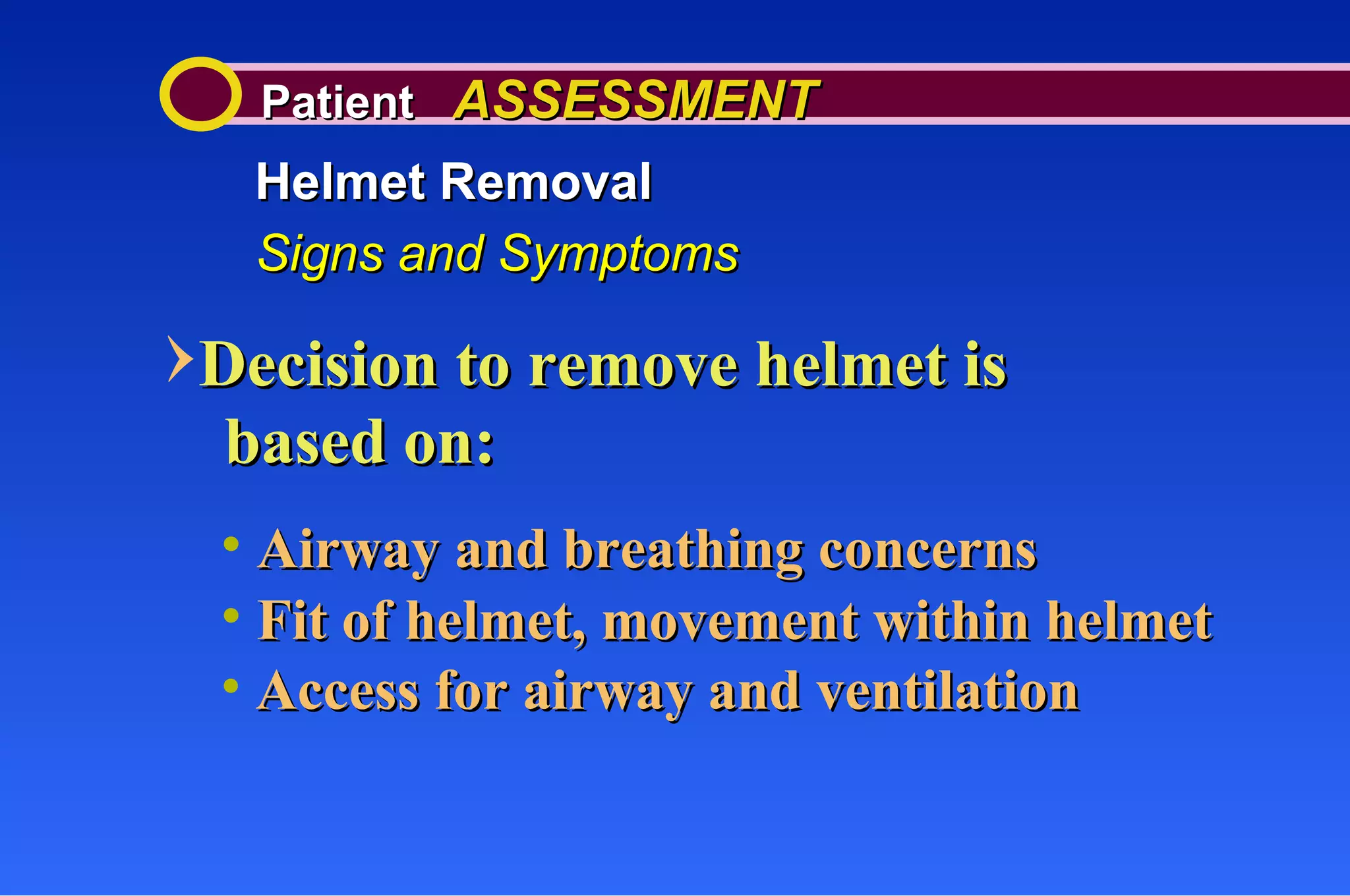 Patient  ASSESSMENT Helmet Removal Signs and Symptoms Decision to remove helmet is Airway and breathing concerns Fit of helmet, movement within helmet Access for airway and ventilation based on: 