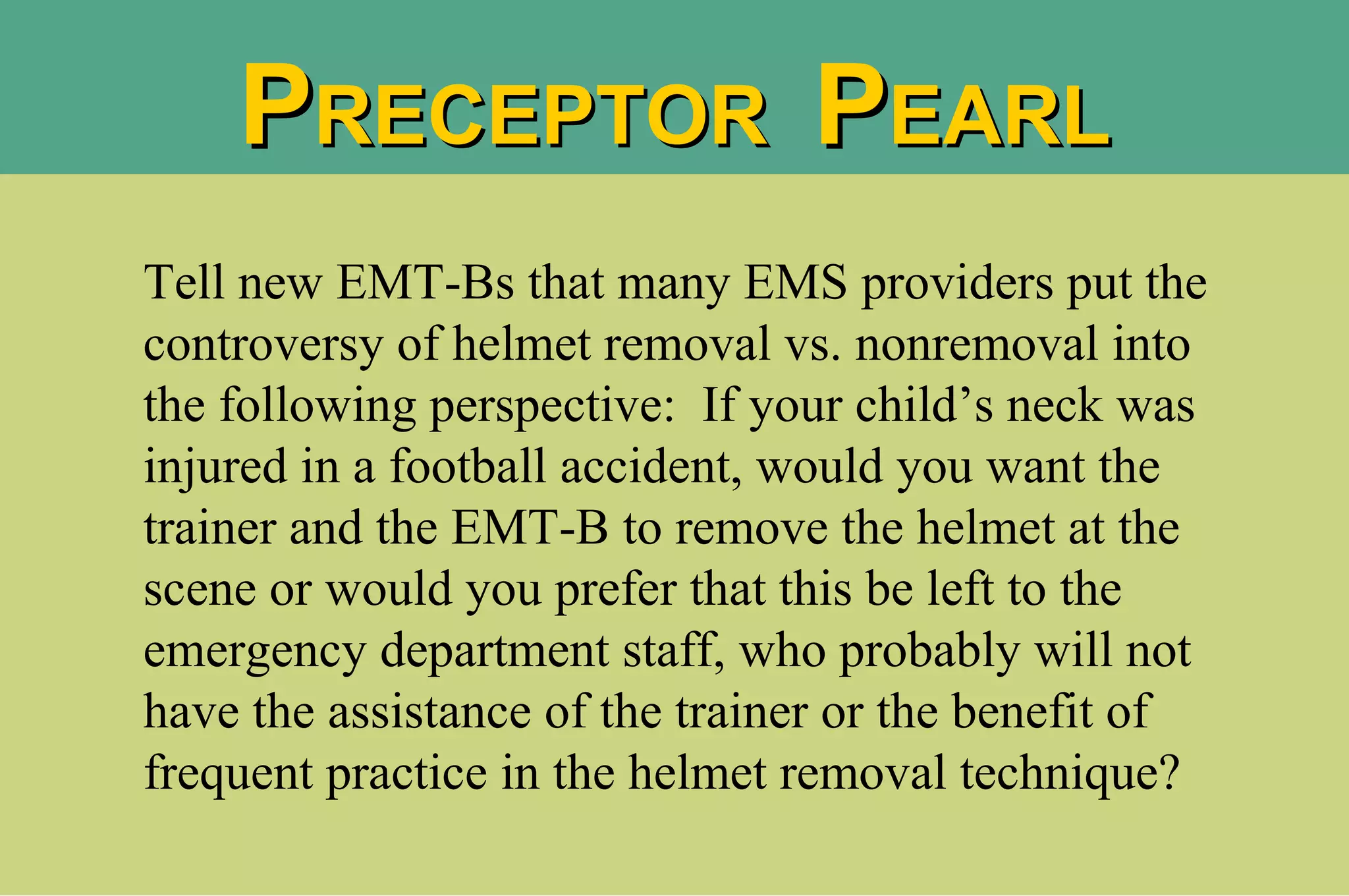 Tell new EMT-Bs that many EMS providers put the controversy of helmet removal vs. nonremoval into the following perspective:  If your child’s neck was injured in a football accident, would you want the trainer and the EMT-B to remove the helmet at the scene or would you prefer that this be left to the emergency department staff, who probably will not have the assistance of the trainer or the benefit of frequent practice in the helmet removal technique?  P RECEPTOR  P EARL 