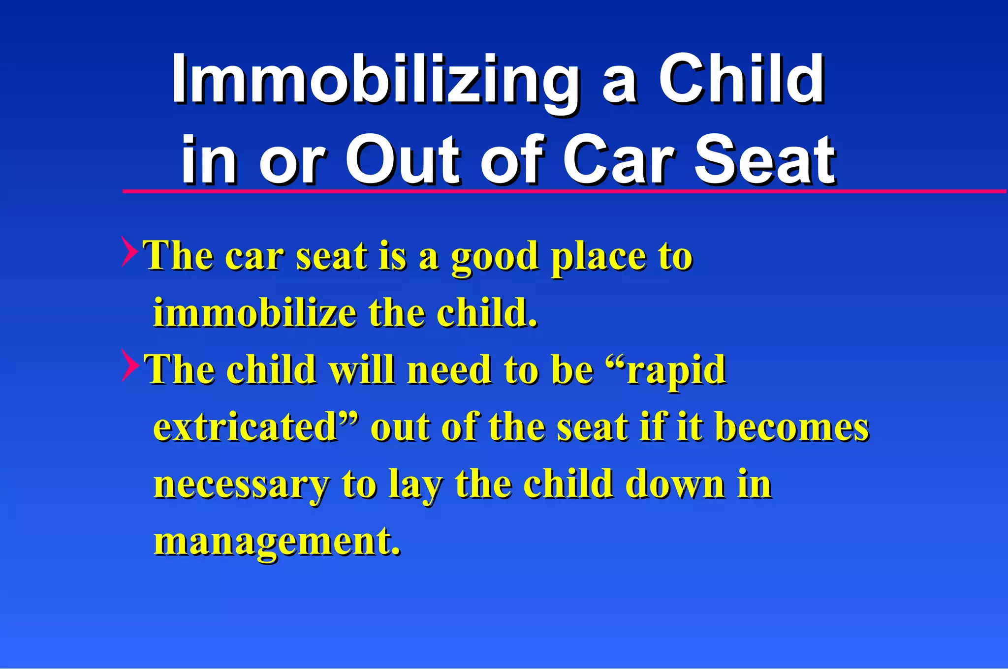 Immobilizing a Child  in or Out of Car Seat The car seat is a good place to    immobilize the child. The child will need to be “rapid   extricated” out of the seat if it becomes    necessary to lay the child down in    management. 