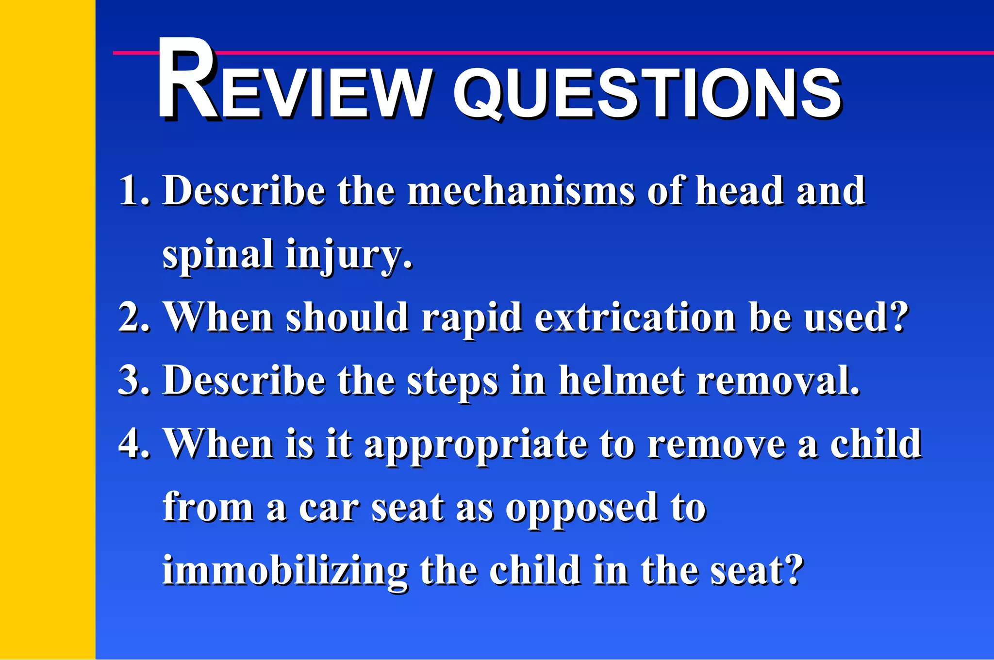 1. Describe the mechanisms of head and   spinal injury. 2. When should rapid extrication be used? 3. Describe the steps in helmet removal. 4. When is it appropriate to remove a child   from a car seat as opposed to    immobilizing the child in the seat? R EVIEW QUESTIONS 