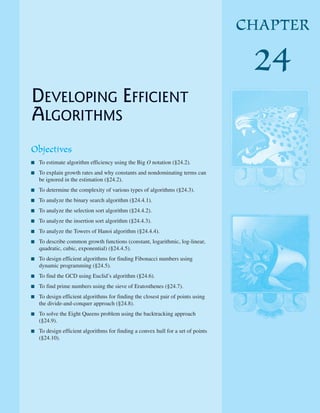 DEVELOPING EFFICIENT
ALGORITHMS
Objectives
■ To estimate algorithm efficiency using the Big O notation (§24.2).
■ To explain growth rates and why constants and nondominating terms can
be ignored in the estimation (§24.2).
■ To determine the complexity of various types of algorithms (§24.3).
■ To analyze the binary search algorithm (§24.4.1).
■ To analyze the selection sort algorithm (§24.4.2).
■ To analyze the insertion sort algorithm (§24.4.3).
■ To analyze the Towers of Hanoi algorithm (§24.4.4).
■ To describe common growth functions (constant, logarithmic, log-linear,
quadratic, cubic, exponential) (§24.4.5).
■ To design efficient algorithms for finding Fibonacci numbers using
dynamic programming (§24.5).
■ To find the GCD using Euclid’s algorithm (§24.6).
■ To find prime numbers using the sieve of Eratosthenes (§24.7).
■ To design efficient algorithms for finding the closest pair of points using
the divide-and-conquer approach (§24.8).
■ To solve the Eight Queens problem using the backtracking approach
(§24.9).
■ To design efficient algorithms for finding a convex hull for a set of points
(§24.10).
CHAPTER
24
 
