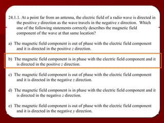 24.1.1. At a point far from an antenna, the electric field of a radio wave is directed in the positive  y  direction as the wave travels in the negative  x  direction.  Which one of the following statements correctly describes the magnetic field component of the wave at that same location? a)  The magnetic field component is out of phase with the electric field component and it is directed in the positive  z  direction. b)  The magnetic field component is in phase with the electric field component and it is directed in the positive  z  direction. c)  The magnetic field component is out of phase with the electric field component and it is directed in the negative  z  direction. d)  The magnetic field component is in phase with the electric field component and it is directed in the negative  z  direction. e)  The magnetic field component is out of phase with the electric field component and it is directed in the negative  y  direction. 
