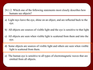 24.1.2. Which one of the following statements most closely describes how humans see objects? a)  Light rays leave the eye, shine on an object, and are reflected back to the eye. b)  All objects are sources of visible light and the eye is sensitive to that light. c)  All objects are seen when visible light is scattered from them and into the eye. d)  Some objects are sources of visible light and others are seen when visible light is scattered from them. e)  The human eye is sensitive to all types of electromagnetic waves that are emitted from all objects. 