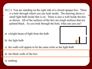 24.1.3. You are standing on the right side of a closed opaque box.  There is a hole through which you can look inside.  The drawing shows a small light bulb inside that is on.  There is also a wall inside the box as shown.  All of the surfaces of the box are rough surfaces that are painted black.  As you look through the hole, what can you see? a)  a bright beam of light from the bulb b)  the light bulb c)  the walls will appear to be the same color as the light bulb d)  the black walls of the box e)  nothing 