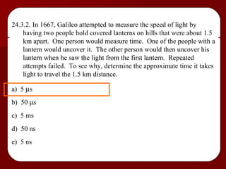 24.3.2. In 1667, Galileo attempted to measure the speed of light by having two people hold covered lanterns on hills that were about 1.5 km apart.  One person would measure time.  One of the people with a lantern would uncover it.  The other person would then uncover his lantern when he saw the light from the first lantern.  Repeated attempts failed.  To see why, determine the approximate time it takes light to travel the 1.5 km distance. a)  5   s b)  50   s c)  5 ms d)  50 ns e)  5 ns 
