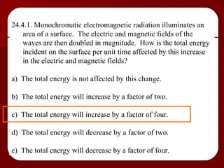 24.4.1. Monochromatic electromagnetic radiation illuminates an area of a surface.  The electric and magnetic fields of the waves are then doubled in magnitude.  How is the total energy incident on the surface per unit time affected by this increase in the electric and magnetic fields? a)  The total energy is not affected by this change. b)  The total energy will increase by a factor of two. c)  The total energy will increase by a factor of four. d)  The total energy will decrease by a factor of two. e)  The total energy will decrease by a factor of four. 