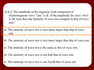 24.4.2. The amplitude of the magnetic field component of electromagnetic wave “one” is  B .  If the amplitude for wave “two” is 2 B , how does the intensity of wave two compare to that of wave one? a)  The intensity of wave two is four times larger than that of wave one. b)  The intensity of wave two is two times larger than that of wave one. c)  The intensity of wave two is the same as that of wave one. d)  The intensity of wave two is one half that of wave one. e)  The intensity of wave two is one fourth that of wave one. 