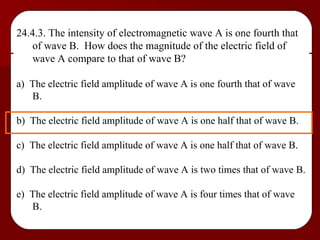 24.4.3. The intensity of electromagnetic wave A is one fourth that of wave B.  How does the magnitude of the electric field of wave A compare to that of wave B? a)  The electric field amplitude of wave A is one fourth that of wave B. b)  The electric field amplitude of wave A is one half that of wave B. c)  The electric field amplitude of wave A is one half that of wave B. d)  The electric field amplitude of wave A is two times that of wave B. e)  The electric field amplitude of wave A is four times that of wave B. 