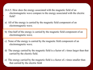 24.4.5. How does the energy associated with the magnetic field of an electromagnetic wave compare to the energy associated with the electric field? a)  All of the energy is carried by the magnetic field component of an electromagnetic wave. b)  One-half of the energy is carried by the magnetic field component of an electromagnetic wave. c)  None of the energy is carried by the magnetic field component of an electromagnetic wave. d)  The energy carried by the magnetic field is a factor of  c  times larger than that carried by the electric field. e)  The energy carried by the magnetic field is a factor of  c  times smaller than that carried by the electric field 