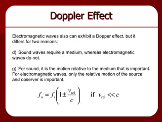 Doppler Effect Electromagnetic waves also can exhibit a Dopper effect, but it differs for two reasons: Sound waves require a medium, whereas electromagnetic waves do not. For sound, it is the motion relative to the medium that is important.  For electromagnetic waves, only the relative motion of the source and observer is important. 