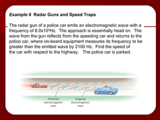Example 6  Radar Guns and Speed Traps The radar gun of a police car emits an electromagnetic wave with a  frequency of 8.0x10 9 Hz.  The approach is essentially head on.  The wave from the gun reflects from the speeding car and returns to the police car, where on-board equipment measures its frequency to be greater than the emitted wave by 2100 Hz.  Find the speed of the car with respect to the highway.  The police car is parked. 