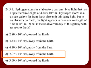 24.5.1. Hydrogen atoms in a laboratory can emit blue light that has a specific wavelength of 4.34    10  7  m.  Hydrogen atoms in a distant galaxy far from Earth also emit this same light, but to an observer on Earth, the light appears to have a wavelength of 4.64    10  7  m.  What is the relative velocity of this galaxy with respect to Earth? a)  2.80    10 7  m/s, toward the Earth b)  1.44    10 6  m/s, away from the Earth c)  4.10    10 5  m/s, away from the Earth d)  2.07    10 7  m/s, away from the Earth e)  3.00    10 5  m/s, toward the Earth 