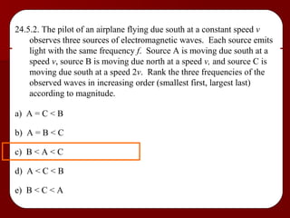 24.5.2. The pilot of an airplane flying due south at a constant speed  v  observes three sources of electromagnetic waves.  Each source emits light with the same frequency  f .  Source A is moving due south at a speed  v , source B is moving due north at a speed  v,  and source C is moving due south at a speed 2 v .  Rank the three frequencies of the observed waves in increasing order (smallest first, largest last) according to magnitude. a)  A = C < B b)  A = B < C c)  B < A < C d)  A < C < B e)  B < C < A 