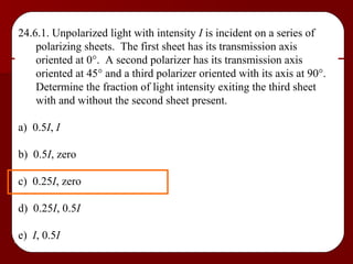 24.6.1. Unpolarized light with intensity  I  is incident on a series of polarizing sheets.  The first sheet has its transmission axis oriented at 0  .  A second polarizer has its transmission axis oriented at 45   and a third polarizer oriented with its axis at 90  .  Determine the fraction of light intensity exiting the third sheet with and without the second sheet present. a)  0.5 I ,  I b)  0.5 I , zero c)  0.25 I , zero d)  0.25 I , 0.5 I e)  I , 0.5 I 
