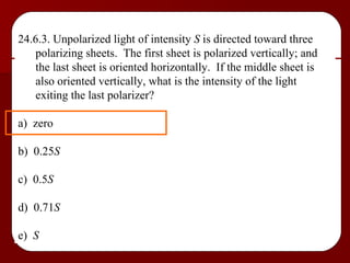 24.6.3. Unpolarized light of intensity  S  is directed toward three polarizing sheets.  The first sheet is polarized vertically; and the last sheet is oriented horizontally.  If the middle sheet is also oriented vertically, what is the intensity of the light exiting the last polarizer? a)  zero b)  0.25 S c)  0.5 S d)  0.71 S e)  S 