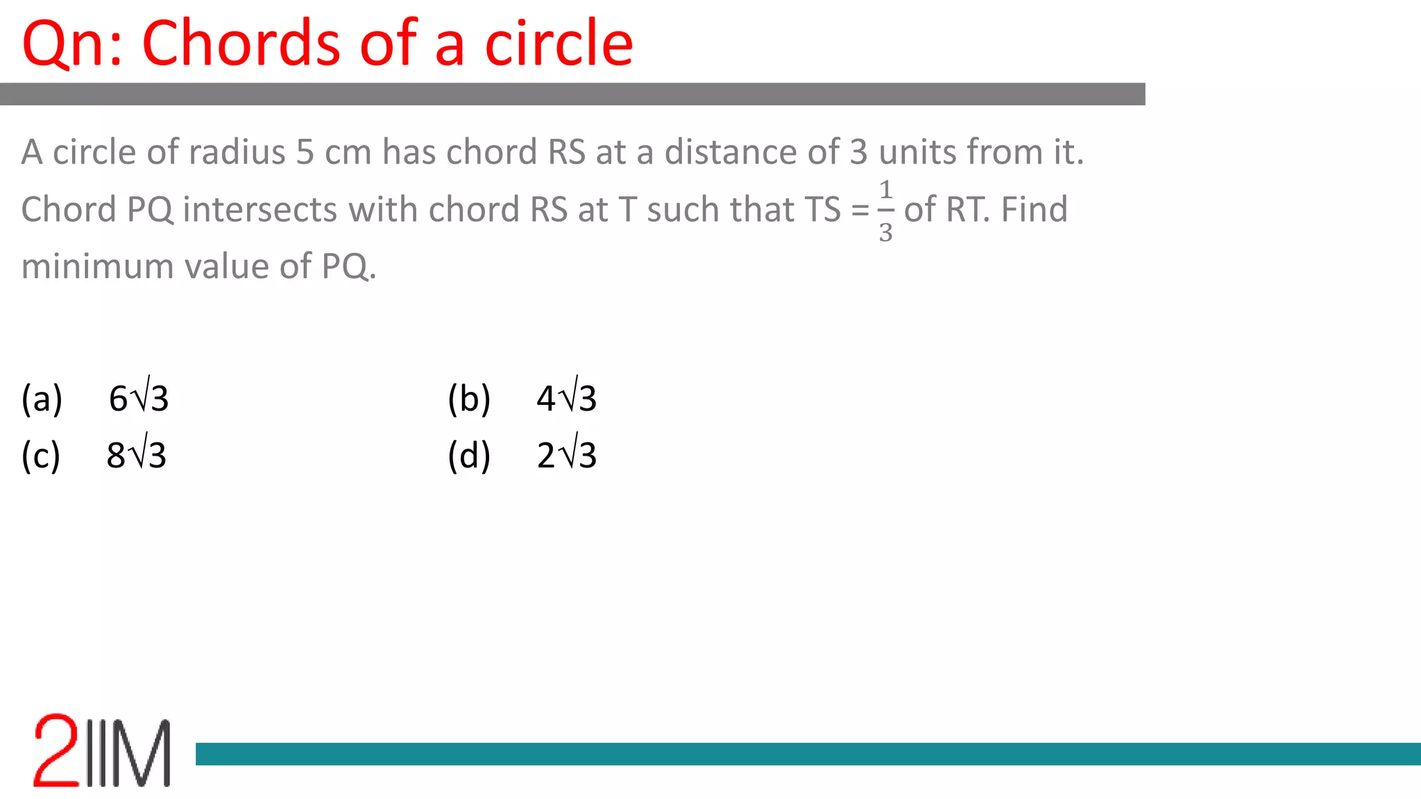 Qn: Chords of a circle
(a) 63 (b) 43
(c) 83 (d) 23
A circle of radius 5 cm has chord RS at a distance of 3 units from it.
Chord PQ intersects with chord RS at T such that TS =
1
3
of RT. Find
minimum value of PQ.