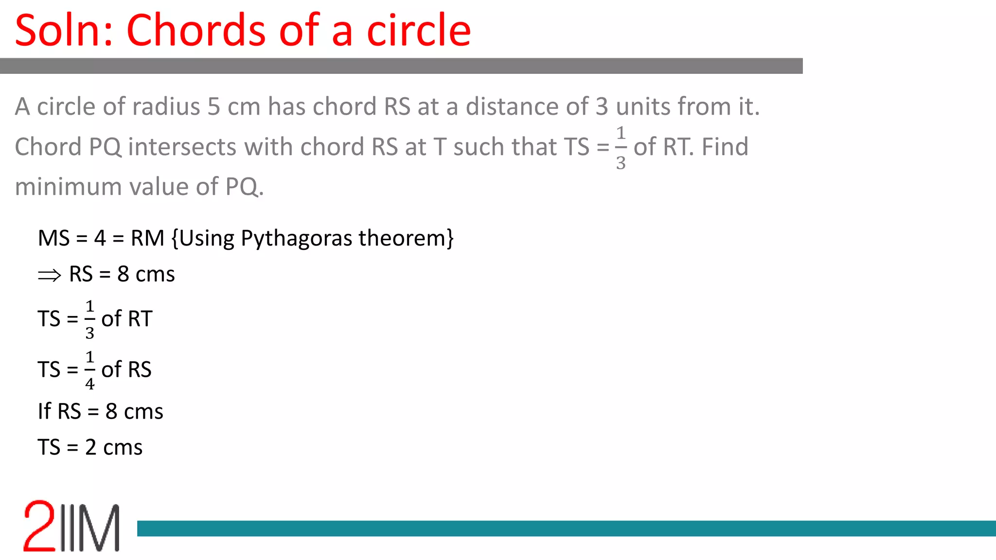 Soln: Chords of a circle
MS = 4 = RM {Using Pythagoras theorem}
RS = 8 cms
TS =
1
3
of RT
TS =
1
4
of RS
If RS = 8 cms
TS = 2 cms
A circle of radius 5 cm has chord RS at a distance of 3 units from it.
Chord PQ intersects with chord RS at T such that TS =
1
3
of RT. Find
minimum value of PQ.