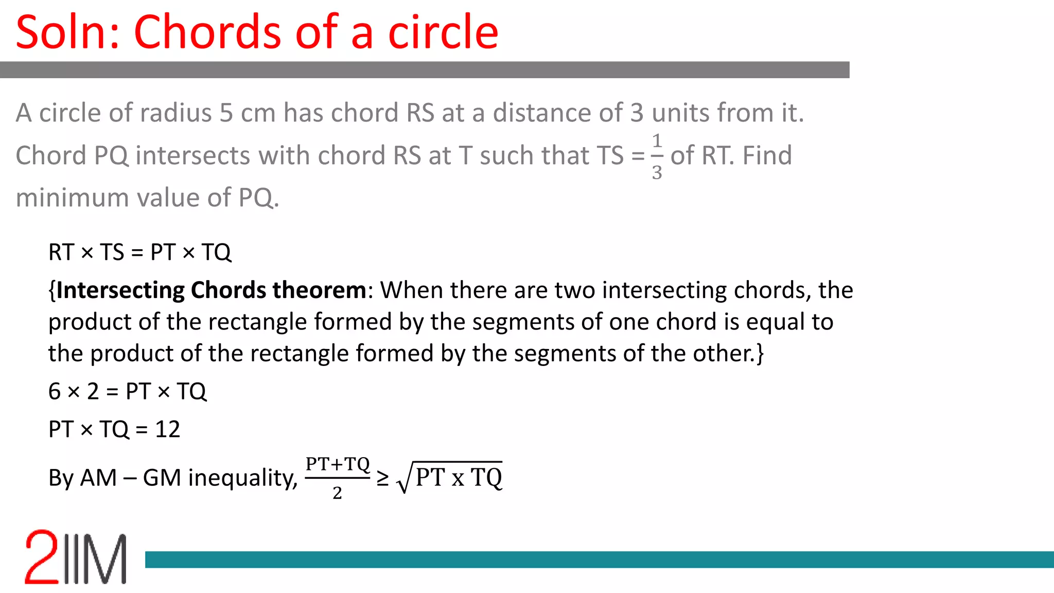 Soln: Chords of a circle
RT × TS = PT × TQ
{Intersecting Chords theorem: When there are two intersecting chords, the
product of the rectangle formed by the segments of one chord is equal to
the product of the rectangle formed by the segments of the other.}
6 × 2 = PT × TQ
PT × TQ = 12
By AM – GM inequality,
PT+TQ
2
≥ PT x TQ
A circle of radius 5 cm has chord RS at a distance of 3 units from it.
Chord PQ intersects with chord RS at T such that TS =
1
3
of RT. Find
minimum value of PQ.