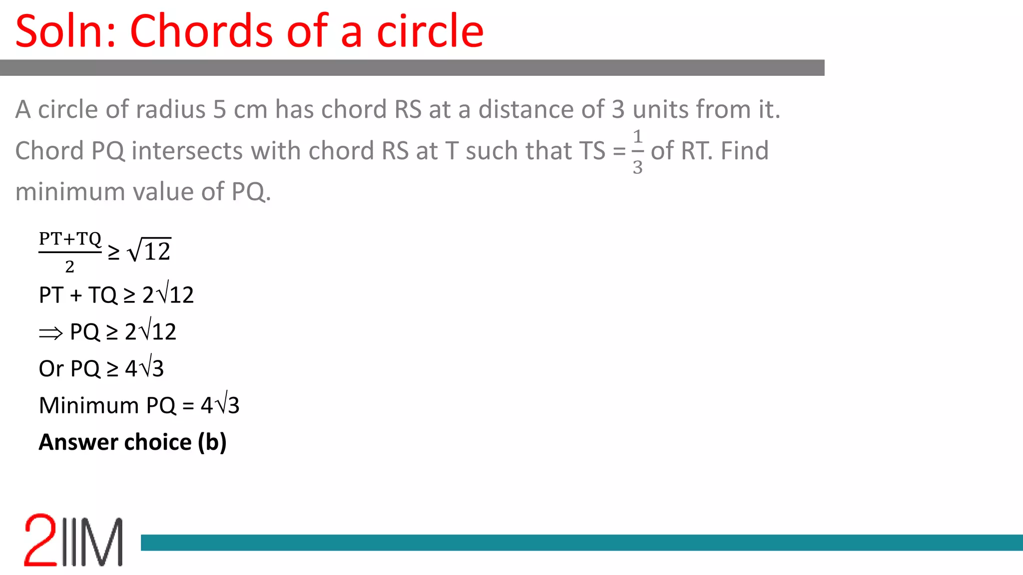 Soln: Chords of a circle
PT+TQ
2
≥ 12
PT + TQ ≥ 212
PQ ≥ 212
Or PQ ≥ 43
Minimum PQ = 43
Answer choice (b)
A circle of radius 5 cm has chord RS at a distance of 3 units from it.
Chord PQ intersects with chord RS at T such that TS =
1
3
of RT. Find
minimum value of PQ.
