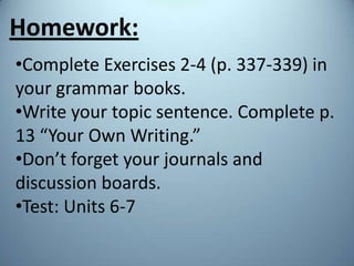 Homework:
•Complete Exercises 2-4 (p. 337-339) in
your grammar books.
•Write your topic sentence. Complete p.
13 “Your Own Writing.”
•Don’t forget your journals and
discussion boards.
•Test: Units 6-7
 