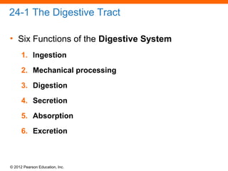 © 2012 Pearson Education, Inc.
24-1 The Digestive Tract
• Six Functions of the Digestive System
1. Ingestion
2. Mechanical processing
3. Digestion
4. Secretion
5. Absorption
6. Excretion
 