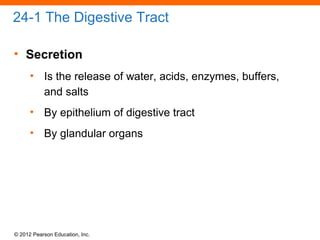 © 2012 Pearson Education, Inc.
24-1 The Digestive Tract
• Secretion
• Is the release of water, acids, enzymes, buffers,
and salts
• By epithelium of digestive tract
• By glandular organs
 