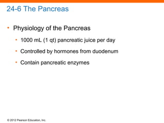 © 2012 Pearson Education, Inc.
24-6 The Pancreas
• Physiology of the Pancreas
• 1000 mL (1 qt) pancreatic juice per day
• Controlled by hormones from duodenum
• Contain pancreatic enzymes
 