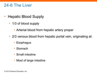 © 2012 Pearson Education, Inc.
24-6 The Liver
• Hepatic Blood Supply
• 1/3 of blood supply
• Arterial blood from hepatic artery proper
• 2/3 venous blood from hepatic portal vein, originating at:
• Esophagus
• Stomach
• Small intestine
• Most of large intestine
 