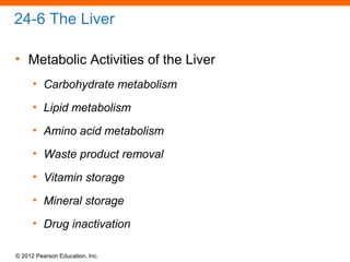 © 2012 Pearson Education, Inc.
24-6 The Liver
• Metabolic Activities of the Liver
• Carbohydrate metabolism
• Lipid metabolism
• Amino acid metabolism
• Waste product removal
• Vitamin storage
• Mineral storage
• Drug inactivation
 