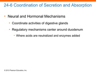 © 2012 Pearson Education, Inc.
24-6 Coordination of Secretion and Absorption
• Neural and Hormonal Mechanisms
• Coordinate activities of digestive glands
• Regulatory mechanisms center around duodenum
• Where acids are neutralized and enzymes added
 
