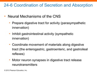 © 2012 Pearson Education, Inc.
24-6 Coordination of Secretion and Absorption
• Neural Mechanisms of the CNS
• Prepare digestive tract for activity (parasympathetic
innervation)
• Inhibit gastrointestinal activity (sympathetic
innervation)
• Coordinate movement of materials along digestive
tract (the enterogastric, gastroenteric, and gastroileal
reflexes)
• Motor neuron synapses in digestive tract release
neurotransmitters
 